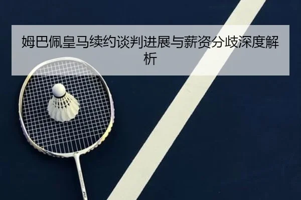 姆巴佩皇马续约谈判进展与薪资分歧深度解析