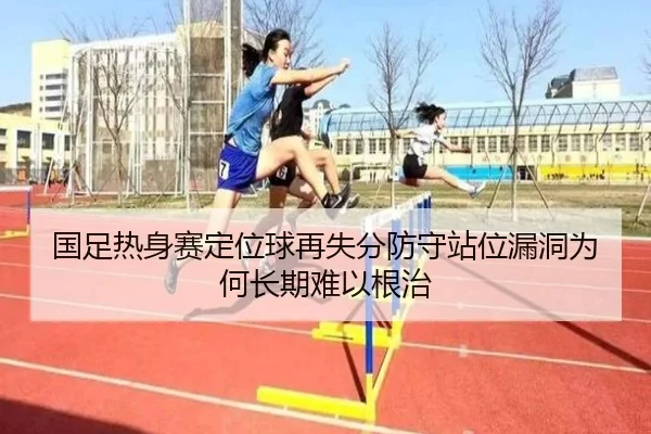 国足热身赛定位球再失分防守站位漏洞为何长期难以根治